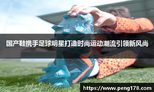 国产鞋携手足球明星打造时尚运动潮流引领新风尚